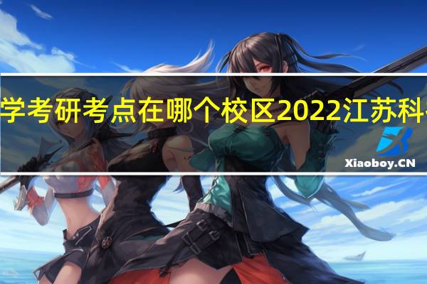 2022江苏科技大学考研考点在哪个校区 2022江苏科技大学研究生考点安排