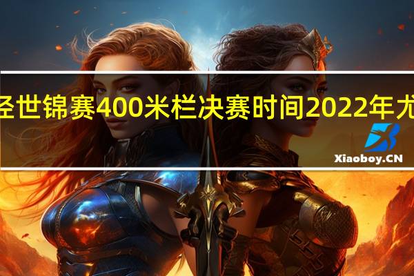 2022田径世锦赛400米栏决赛时间 2022年尤金田径世锦赛