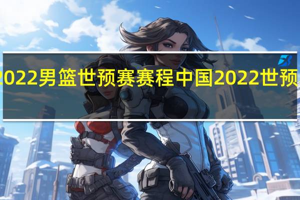 2022男篮世预赛赛程 中国2022世预赛赛程