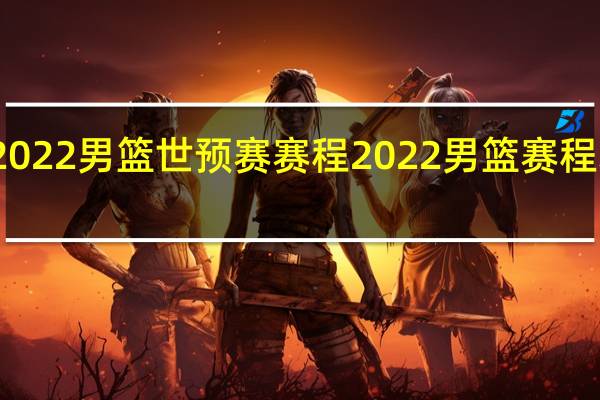 2022男篮世预赛赛程 2022男篮赛程表时间