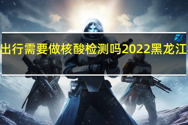 2022黑龙江省内出行需要做核酸检测吗 2022黑龙江春节返乡人员最新规定