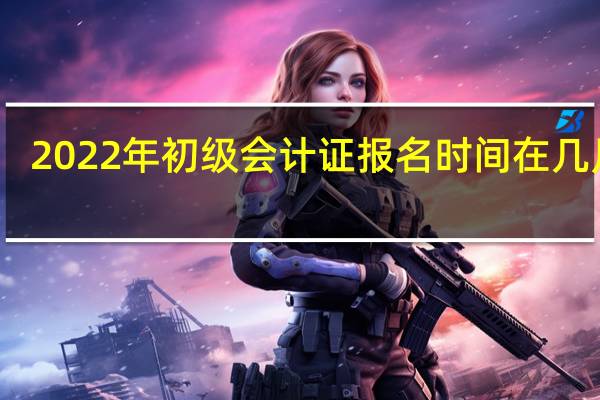 2022年初级会计证报名时间在几月份
