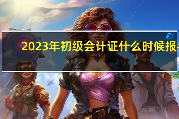 2023年初级会计证什么时候报名