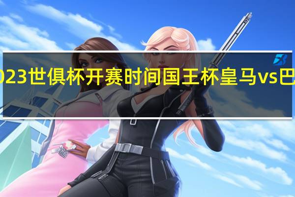 2023世俱杯开赛时间 国王杯皇马vs巴萨2023