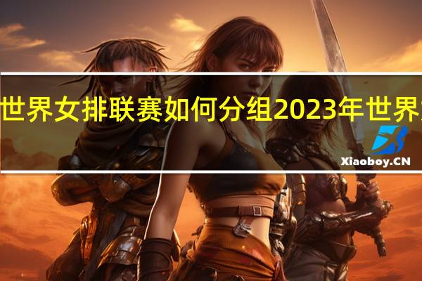 2023世界女排联赛如何分组 2023年世界女排大奖赛