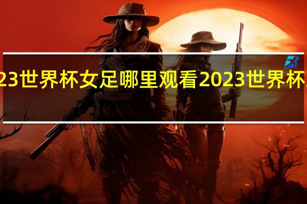 2023世界杯女足哪里观看 2023世界杯决赛回放