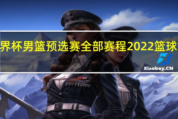 2023世界杯男篮预选赛全部赛程 2022篮球世界杯赛程表