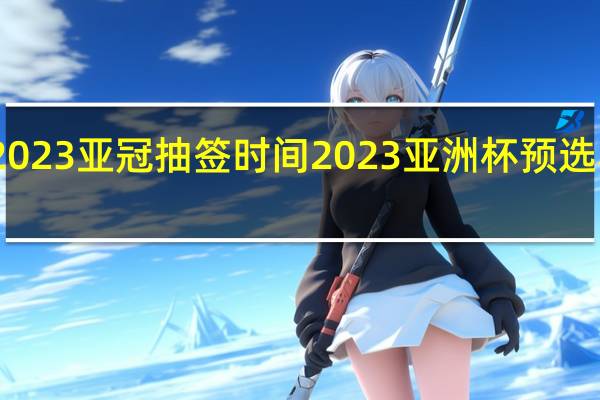 2023亚冠抽签时间 2023亚洲杯预选赛分组
