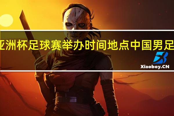 2023亚洲杯足球赛举办时间地点 中国男足亚洲杯2023