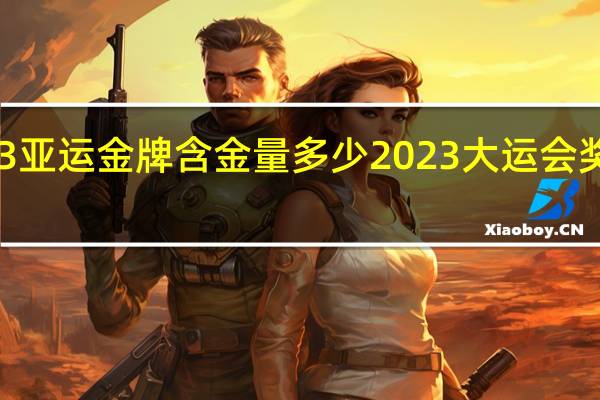2023亚运金牌含金量多少 2023大运会奖牌排行榜
