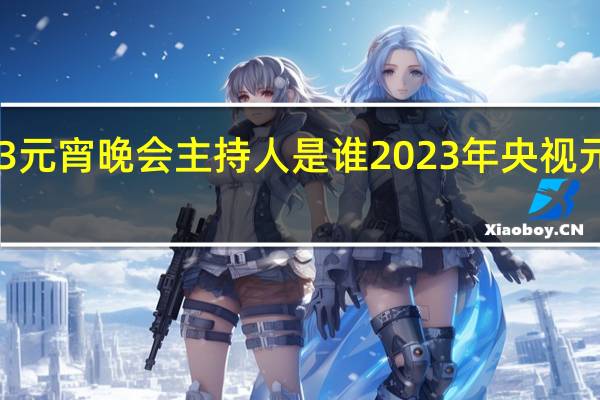 2023元宵晚会主持人是谁 2023年央视元宵节晚会