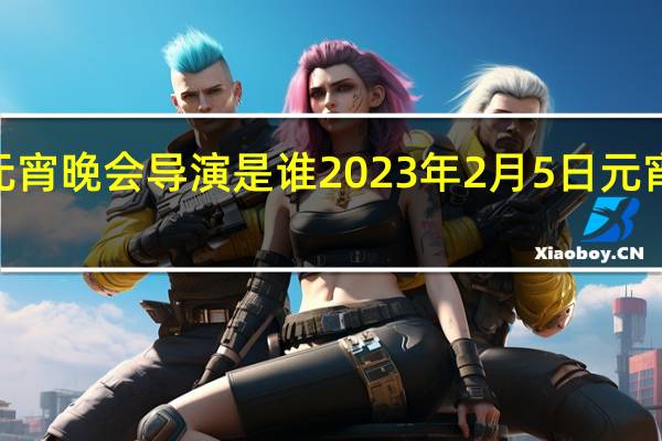 2023元宵晚会导演是谁 2023年2月5日元宵晚会节目单
