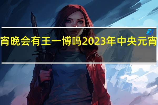 2023元宵晚会有王一博吗 2023年中央元宵节晚会节目单