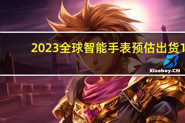 2023全球智能手表预估出货1.3亿块：前三为苹果、三星和华为