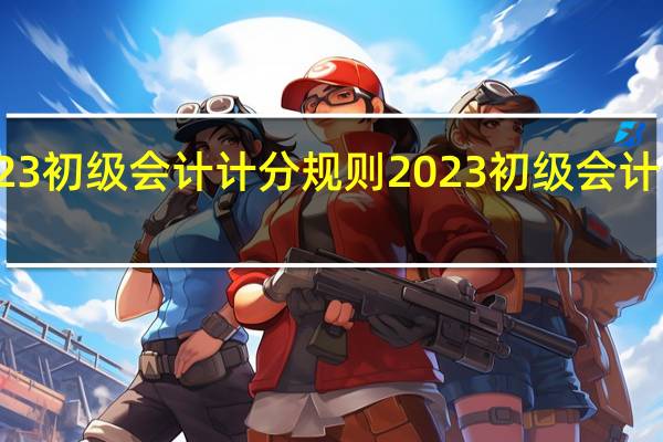 2023初级会计计分规则 2023初级会计出分了吗