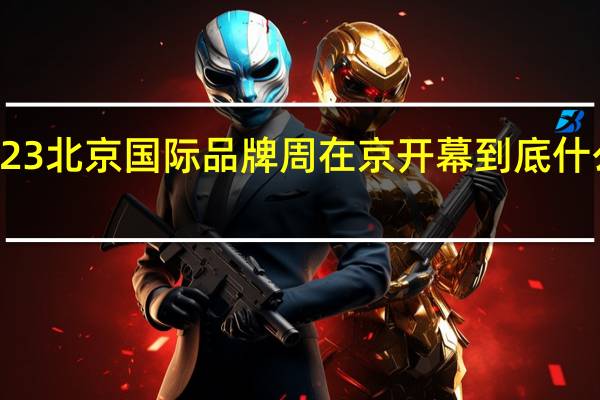 2023北京国际品牌周在京开幕 到底什么情况嘞