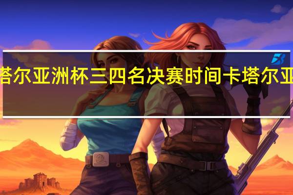 2023卡塔尔亚洲杯三四名决赛时间 卡塔尔亚洲杯开赛时间
