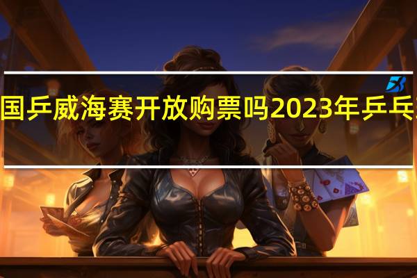 2023国乒威海赛开放购票吗 2023年乒乓球所有比赛