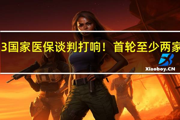 2023国家医保谈判打响！首轮至少两家企业出现