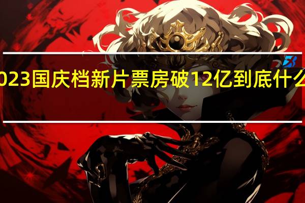 2023国庆档新片票房破12亿 到底什么情况嘞