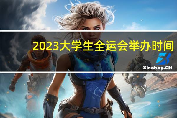 2023大学生全运会举办时间