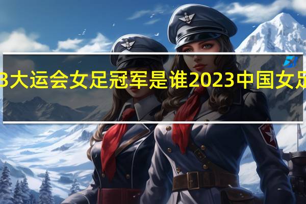 2023大运会女足冠军是谁 2023中国女足首发阵容