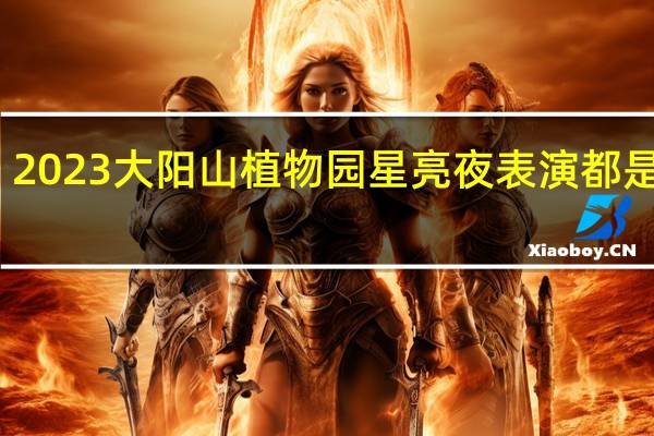 2023大阳山植物园星亮夜表演都是几点