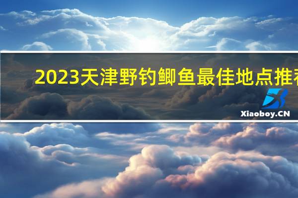 2023天津野钓鲫鱼最佳地点推荐