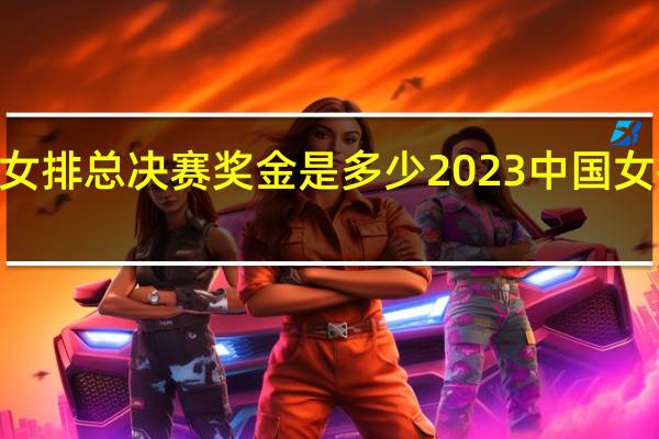 2023女排总决赛奖金是多少 2023中国女排最新消息