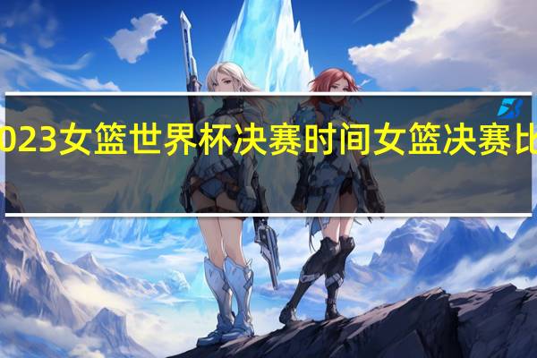 2023女篮世界杯决赛时间 女篮决赛比赛时间