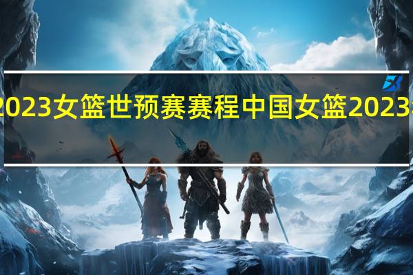 2023女篮世预赛赛程 中国女篮2023年赛事