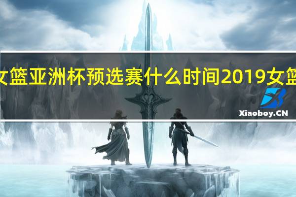 2023女篮亚洲杯预选赛什么时间 2019女篮亚洲杯赛程