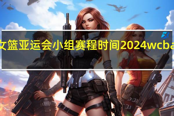 2023女篮亚运会小组赛程时间 2024wcba女篮赛程表