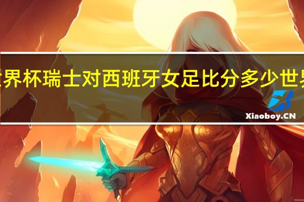 2023女足世界杯瑞士对西班牙女足比分多少 世界杯瑞士vs西班牙