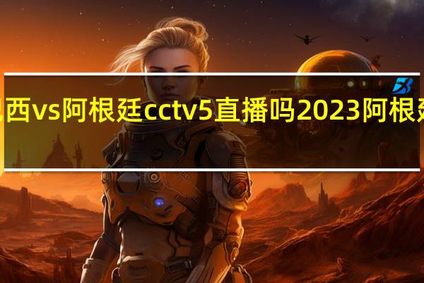 2023巴西vs阿根廷cctv5直播吗 2023阿根廷比赛时间表