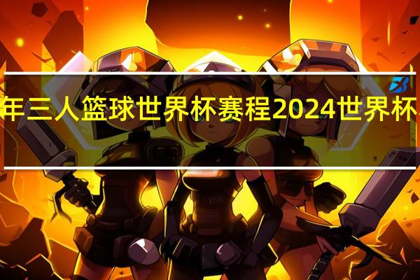 2023年三人篮球世界杯赛程 2024世界杯赛程时间表