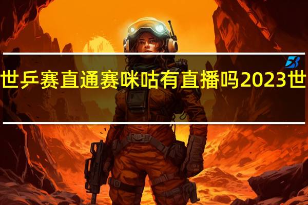 2023年世乒赛直通赛咪咕有直播吗 2023世乒赛举办时间