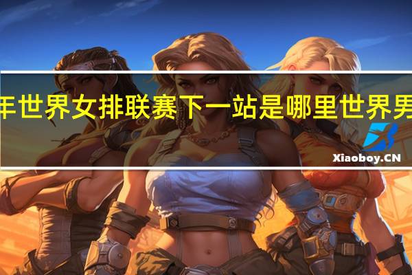 2023年世界女排联赛下一站是哪里 世界男排联赛赛程