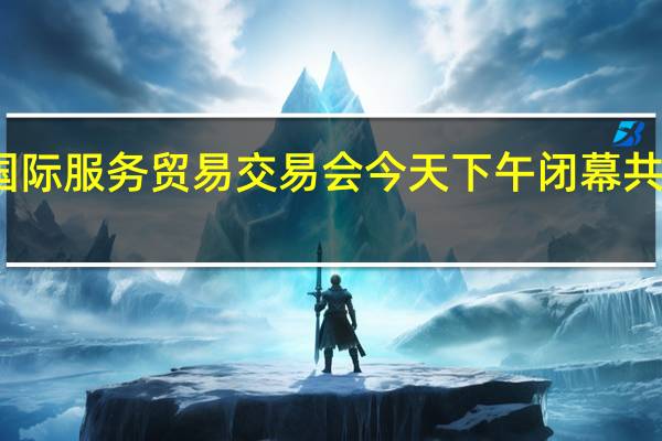 2023年中国国际服务贸易交易会今天下午闭幕 共达成1100余项成果