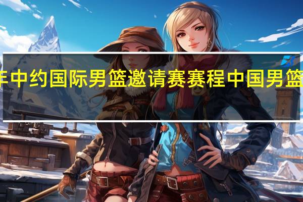 2023年中约国际男篮邀请赛赛程 中国男篮赛程表2023