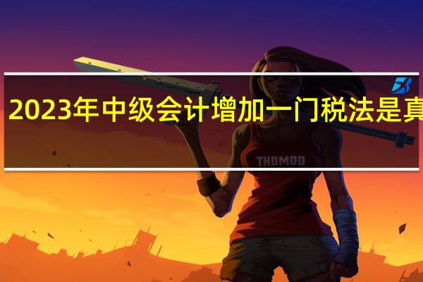 2023年中级会计增加一门税法是真的吗