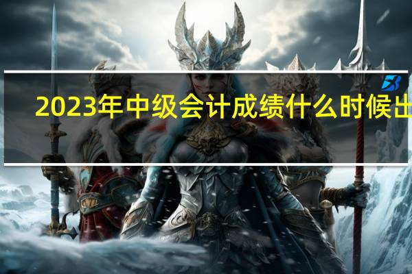 2023年中级会计成绩什么时候出来