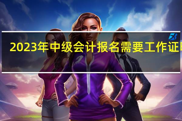 2023年中级会计报名需要工作证明吗