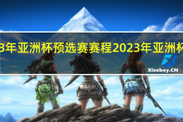 2023年亚洲杯预选赛赛程 2023年亚洲杯参赛球队