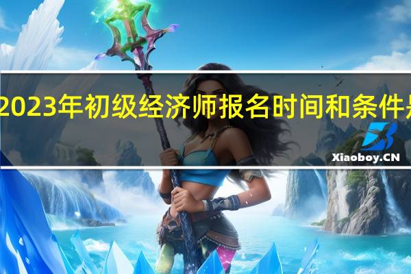 2023年初级经济师报名时间和条件是什么