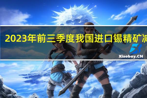 2023年前三季度我国进口锡精矿减少4.0%精锡进口窗口期逐步开启