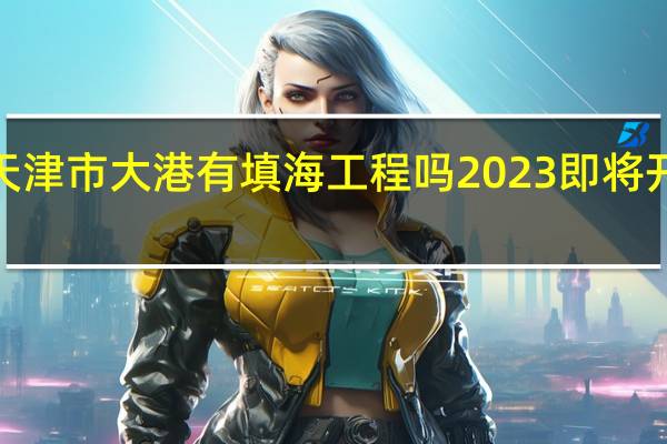 2023年天津市大港有填海工程吗 2023即将开工的填海项目