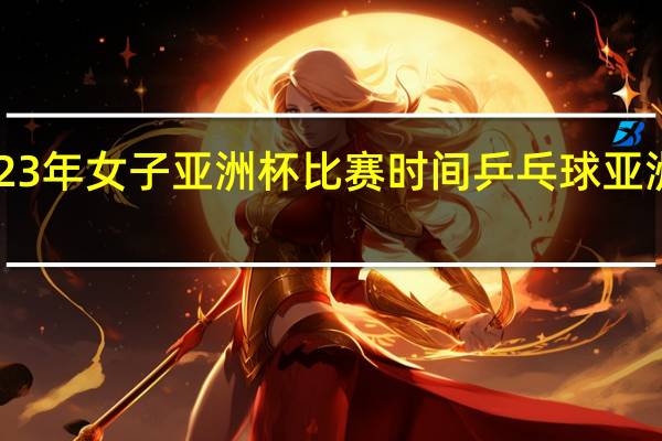 2023年女子亚洲杯比赛时间 乒乓球亚洲杯2023