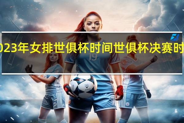 2023年女排世俱杯时间 世俱杯决赛时间2023