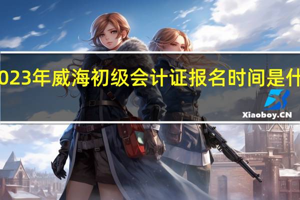 2023年威海初级会计证报名时间是什么时候
